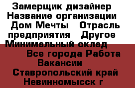 Замерщик-дизайнер › Название организации ­ Дом Мечты › Отрасль предприятия ­ Другое › Минимальный оклад ­ 30 000 - Все города Работа » Вакансии   . Ставропольский край,Невинномысск г.